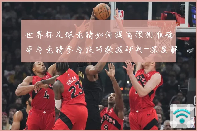 世界杯足球竞猜如何提高预测准确率与竞猜参与技巧数据研判-深度解析