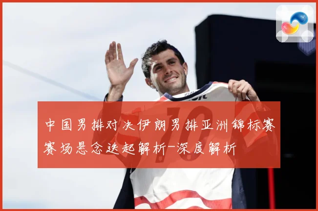 中国男排对决伊朗男排亚洲锦标赛赛场悬念迭起解析-深度解析